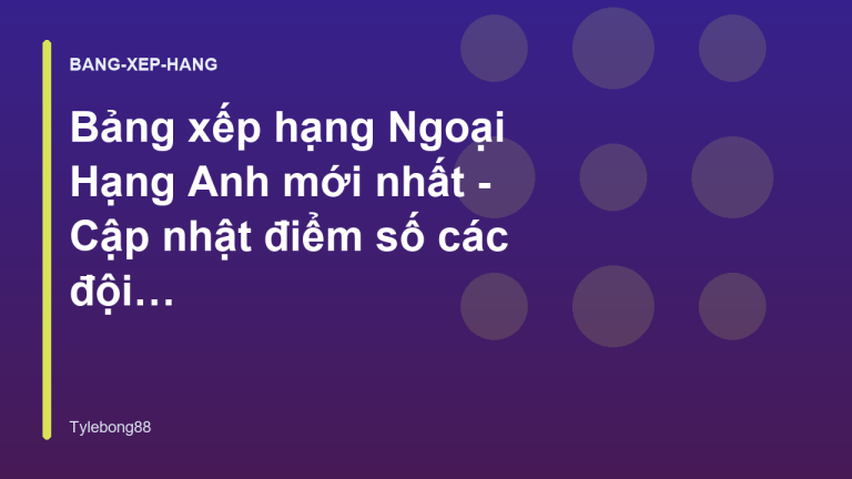 Bảng xếp hạng Ngoại Hạng Anh mới nhất - Cập nhật điểm số các đội bóng